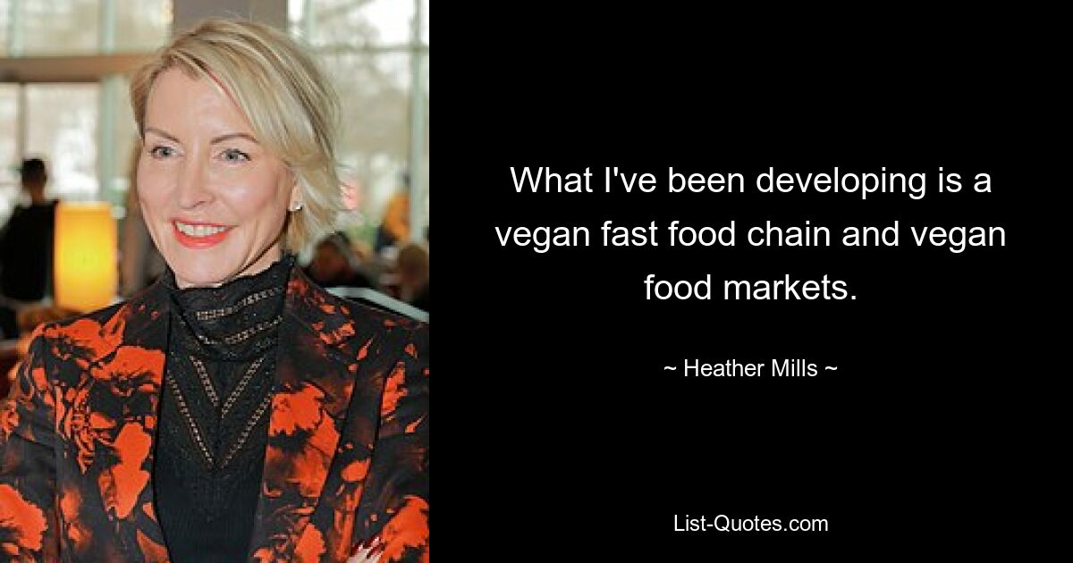 What I've been developing is a vegan fast food chain and vegan food markets. — © Heather Mills