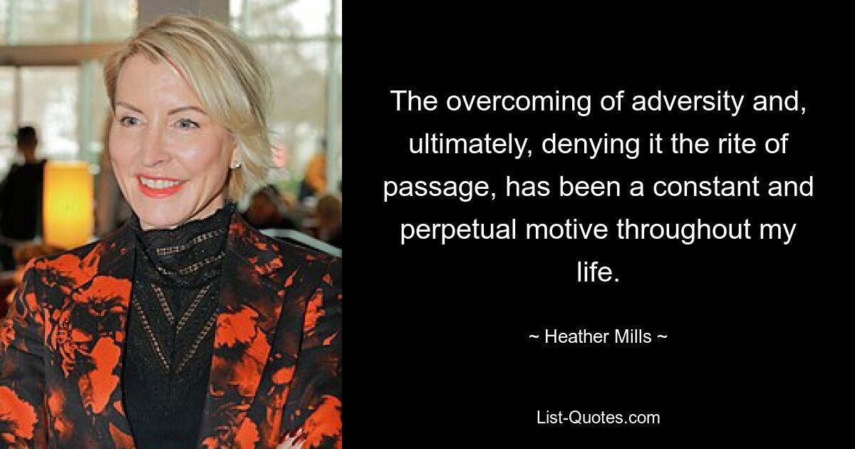 The overcoming of adversity and, ultimately, denying it the rite of passage, has been a constant and perpetual motive throughout my life. — © Heather Mills