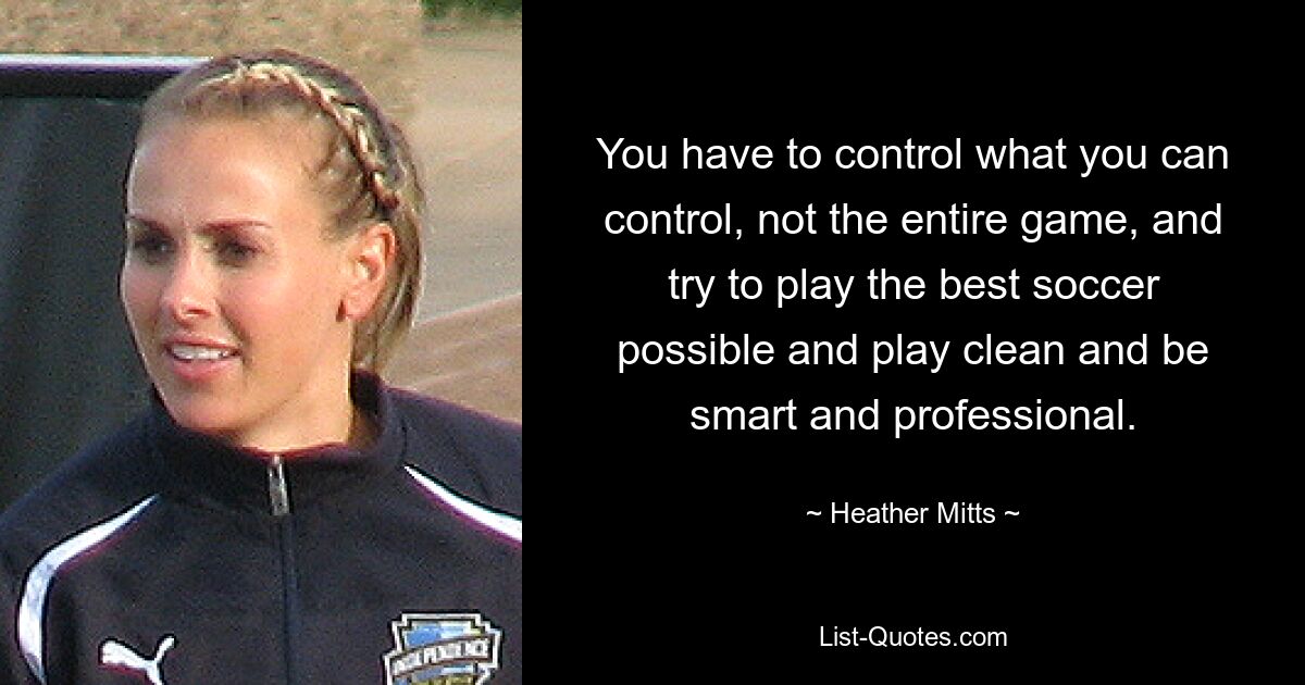 You have to control what you can control, not the entire game, and try to play the best soccer possible and play clean and be smart and professional. — © Heather Mitts