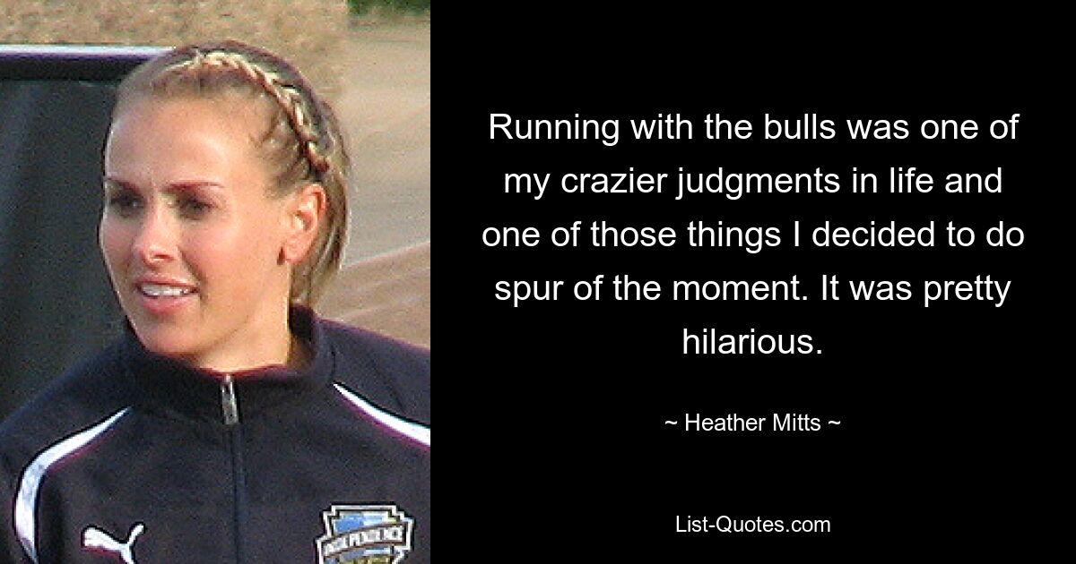 Running with the bulls was one of my crazier judgments in life and one of those things I decided to do spur of the moment. It was pretty hilarious. — © Heather Mitts