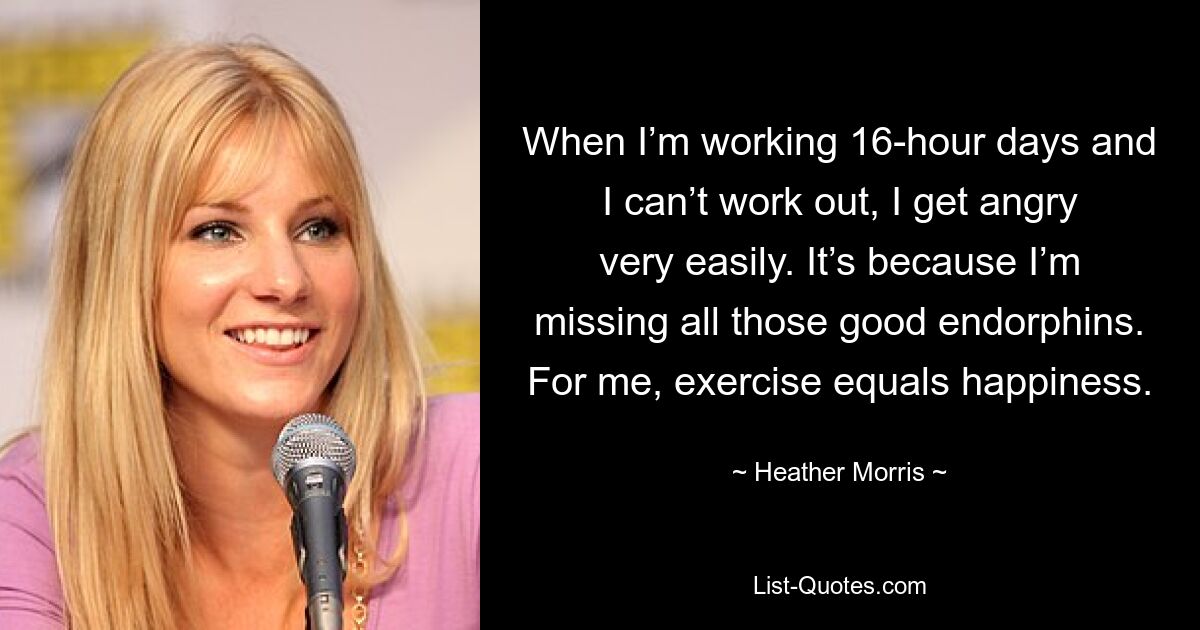 When I’m working 16-hour days and I can’t work out, I get angry very easily. It’s because I’m missing all those good endorphins. For me, exercise equals happiness. — © Heather Morris