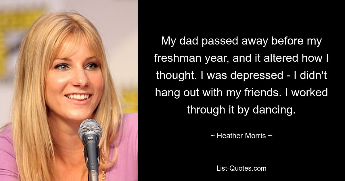 My dad passed away before my freshman year, and it altered how I thought. I was depressed - I didn't hang out with my friends. I worked through it by dancing. — © Heather Morris