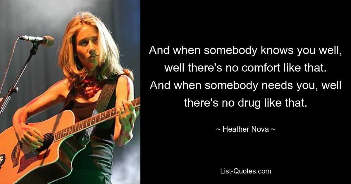 And when somebody knows you well, well there's no comfort like that. And when somebody needs you, well there's no drug like that. — © Heather Nova