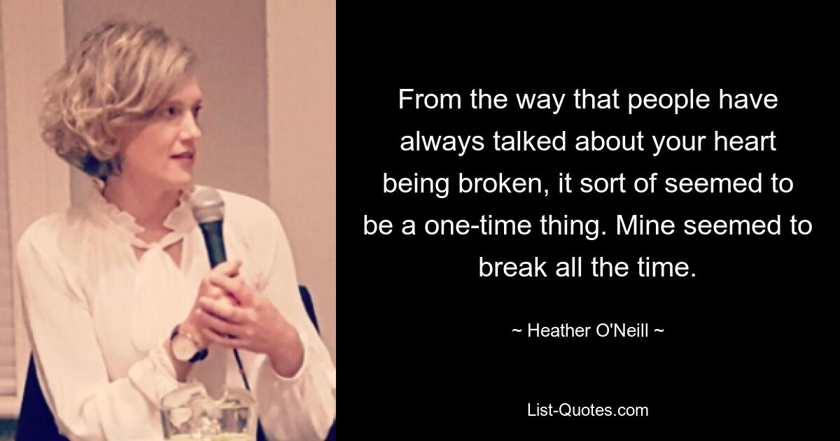 From the way that people have always talked about your heart being broken, it sort of seemed to be a one-time thing. Mine seemed to break all the time. — © Heather O'Neill