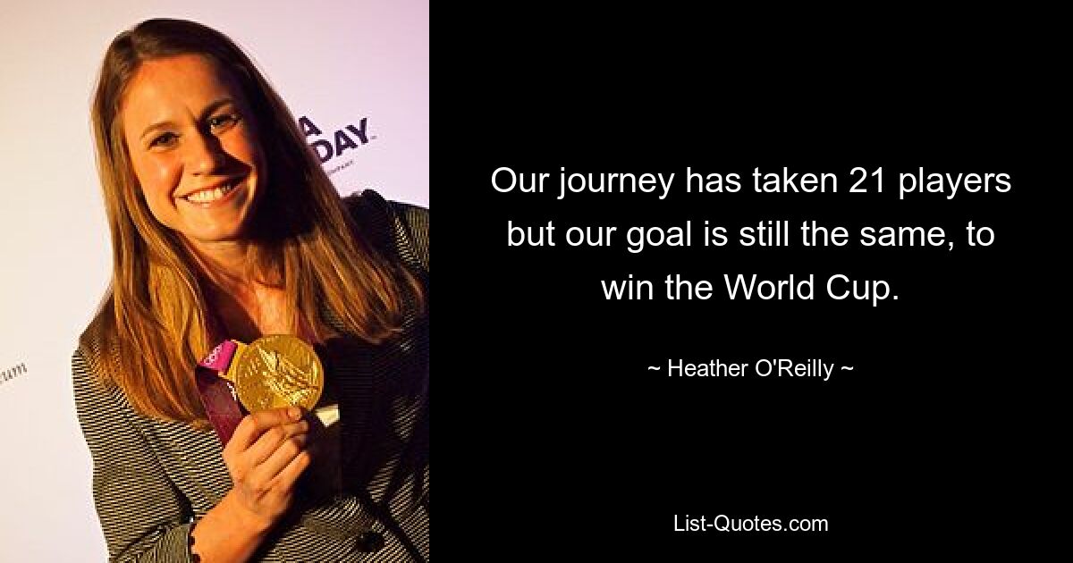 Our journey has taken 21 players but our goal is still the same, to win the World Cup. — © Heather O'Reilly