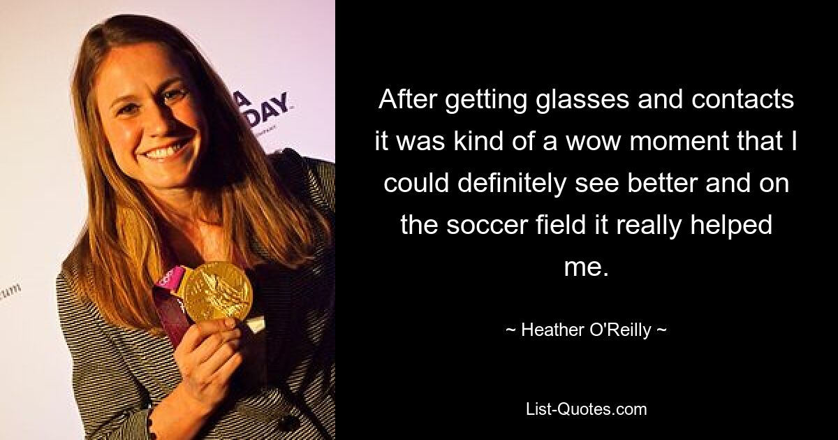 After getting glasses and contacts it was kind of a wow moment that I could definitely see better and on the soccer field it really helped me. — © Heather O'Reilly