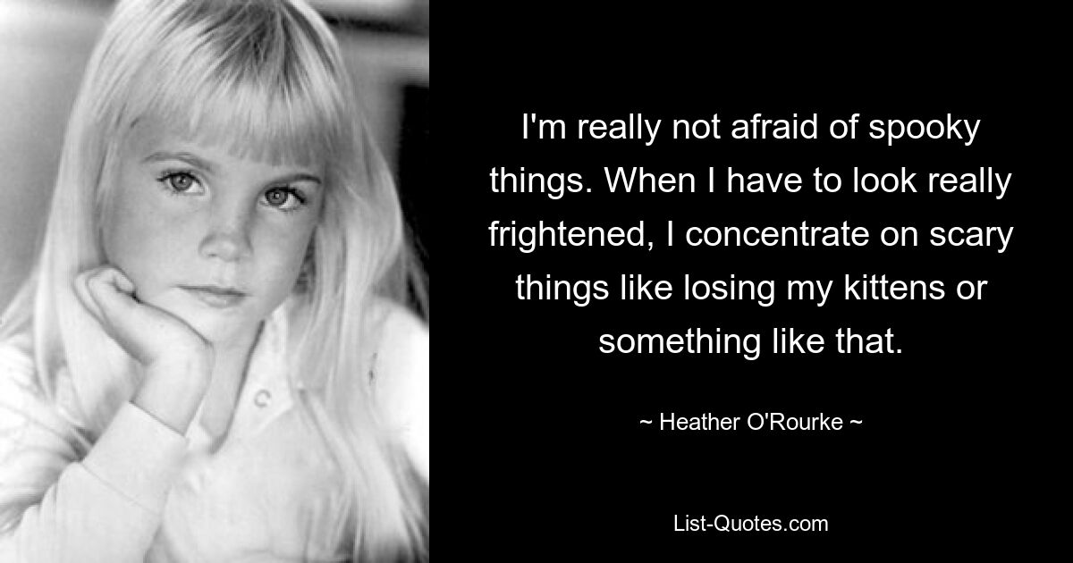 I'm really not afraid of spooky things. When I have to look really frightened, I concentrate on scary things like losing my kittens or something like that. — © Heather O'Rourke