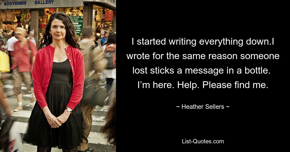 I started writing everything down.I wrote for the same reason someone lost sticks a message in a bottle. 
I’m here. Help. Please find me. — © Heather Sellers