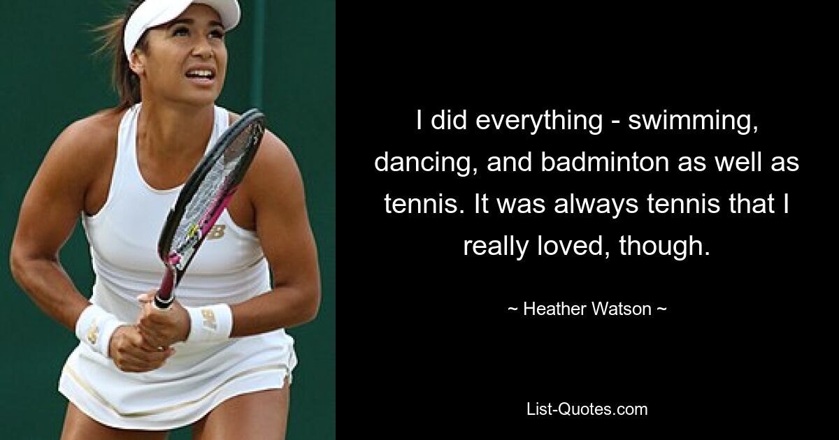 I did everything - swimming, dancing, and badminton as well as tennis. It was always tennis that I really loved, though. — © Heather Watson