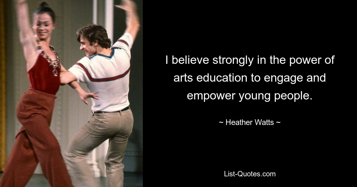 I believe strongly in the power of arts education to engage and empower young people. — © Heather Watts