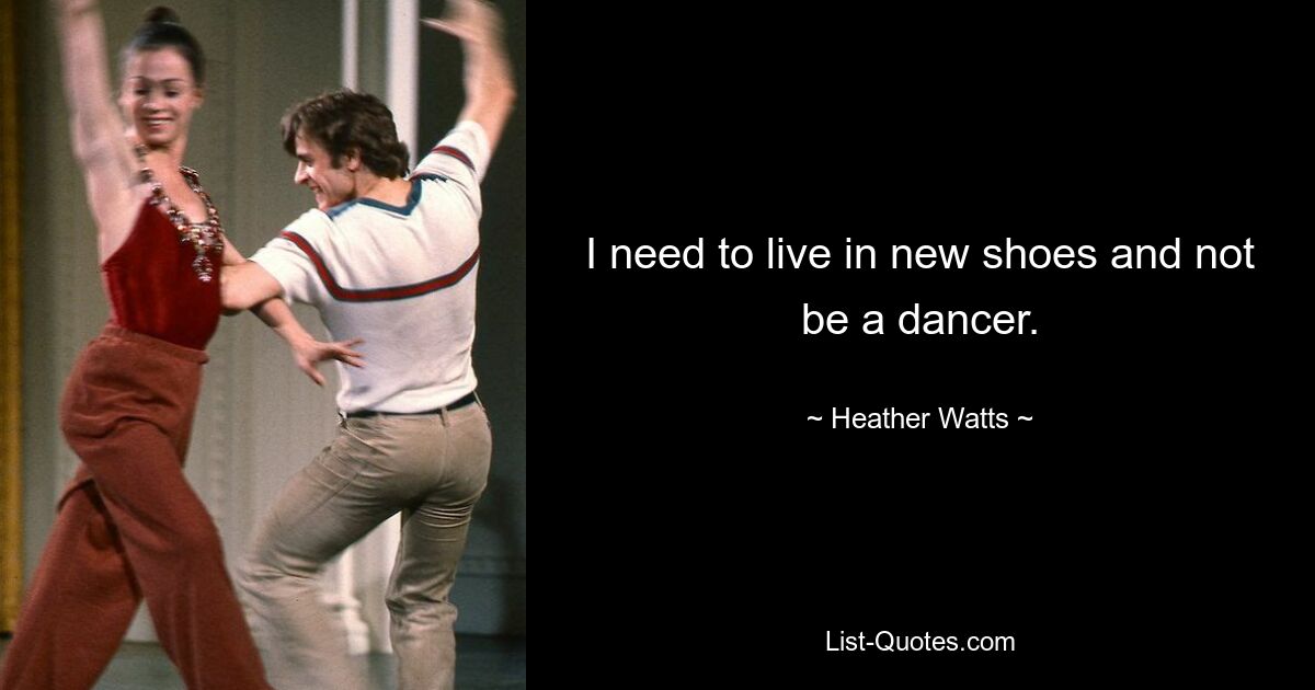 I need to live in new shoes and not be a dancer. — © Heather Watts