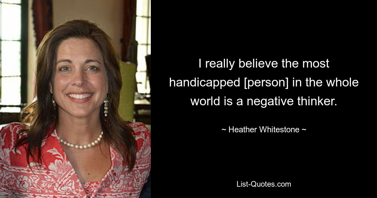 I really believe the most handicapped [person] in the whole world is a negative thinker. — © Heather Whitestone