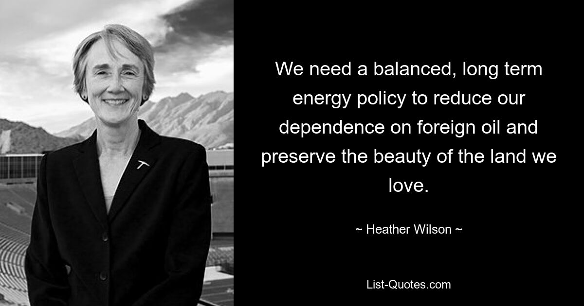 We need a balanced, long term energy policy to reduce our dependence on foreign oil and preserve the beauty of the land we love. — © Heather Wilson