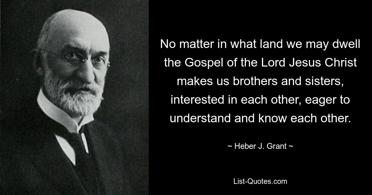 No matter in what land we may dwell the Gospel of the Lord Jesus Christ makes us brothers and sisters, interested in each other, eager to understand and know each other. — © Heber J. Grant