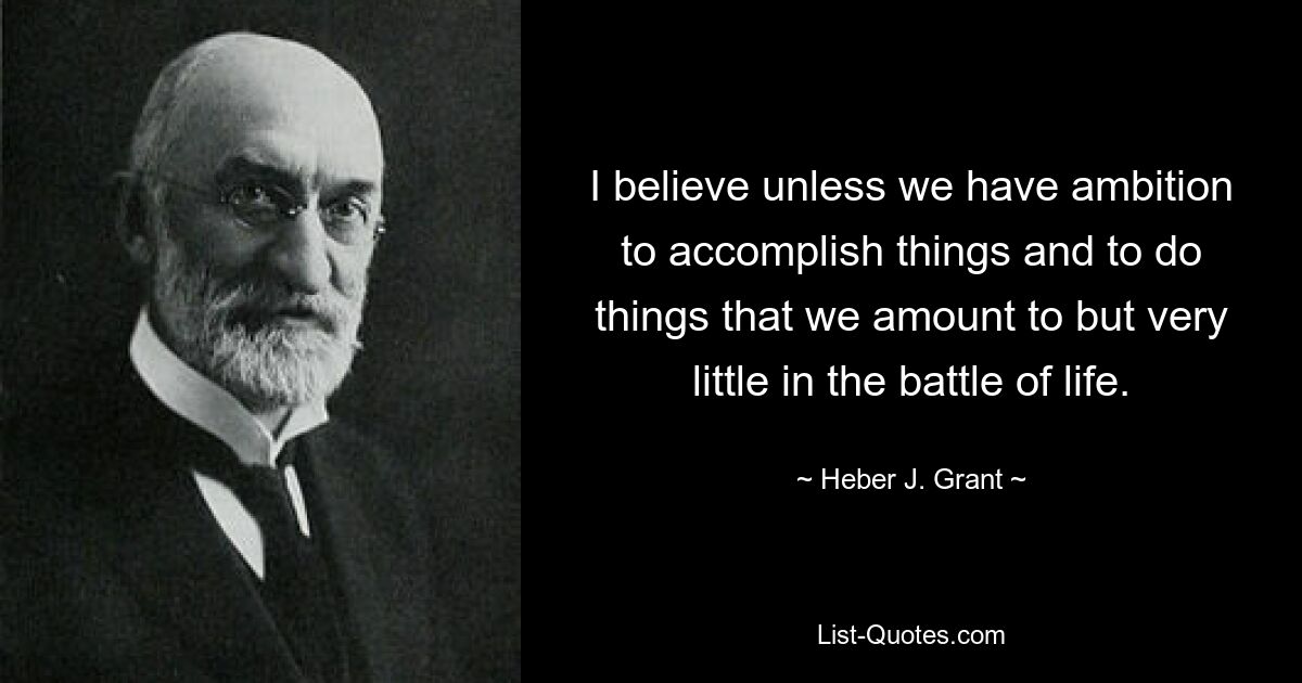 I believe unless we have ambition to accomplish things and to do things that we amount to but very little in the battle of life. — © Heber J. Grant