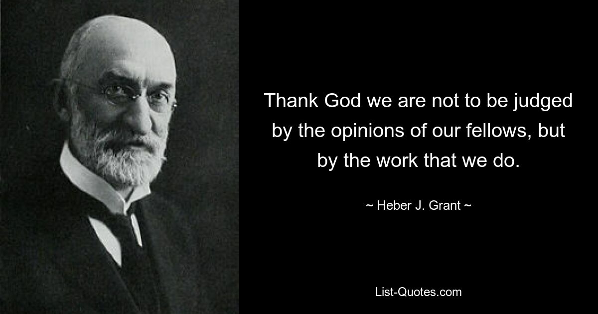 Thank God we are not to be judged by the opinions of our fellows, but by the work that we do. — © Heber J. Grant