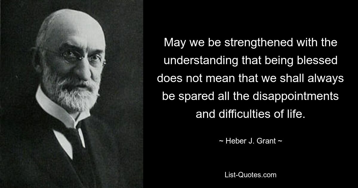 May we be strengthened with the understanding that being blessed does not mean that we shall always be spared all the disappointments and difficulties of life. — © Heber J. Grant