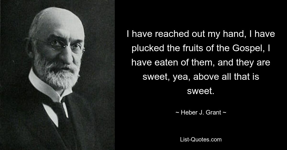 I have reached out my hand, I have plucked the fruits of the Gospel, I have eaten of them, and they are sweet, yea, above all that is sweet. — © Heber J. Grant