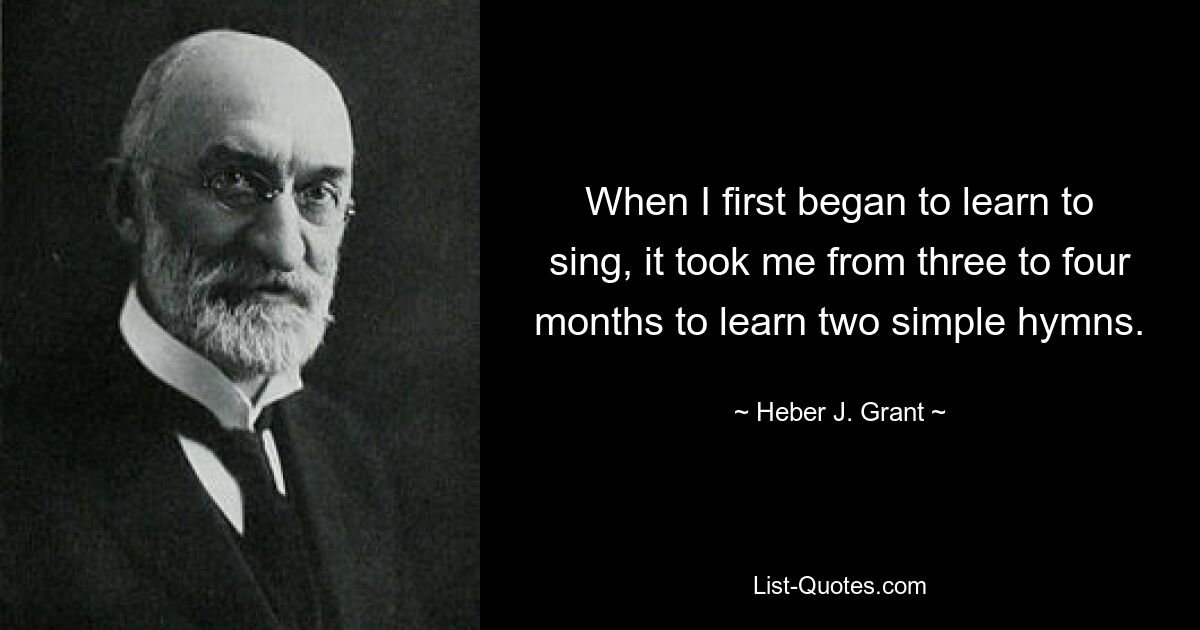 When I first began to learn to sing, it took me from three to four months to learn two simple hymns. — © Heber J. Grant