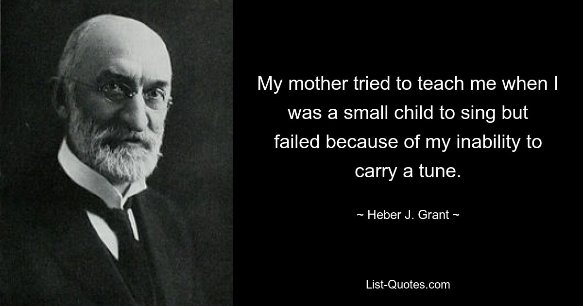 My mother tried to teach me when I was a small child to sing but failed because of my inability to carry a tune. — © Heber J. Grant