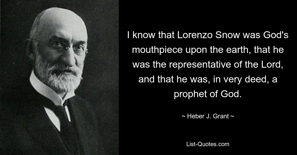 Ich weiß, dass Lorenzo Snow Gottes Sprachrohr auf Erden war, dass er der Vertreter des Herrn war und dass er tatsächlich ein Prophet Gottes war. — © Heber J. Grant