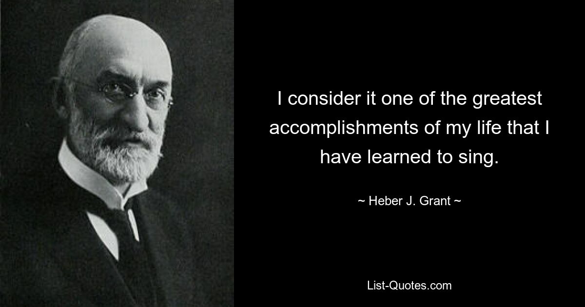 I consider it one of the greatest accomplishments of my life that I have learned to sing. — © Heber J. Grant