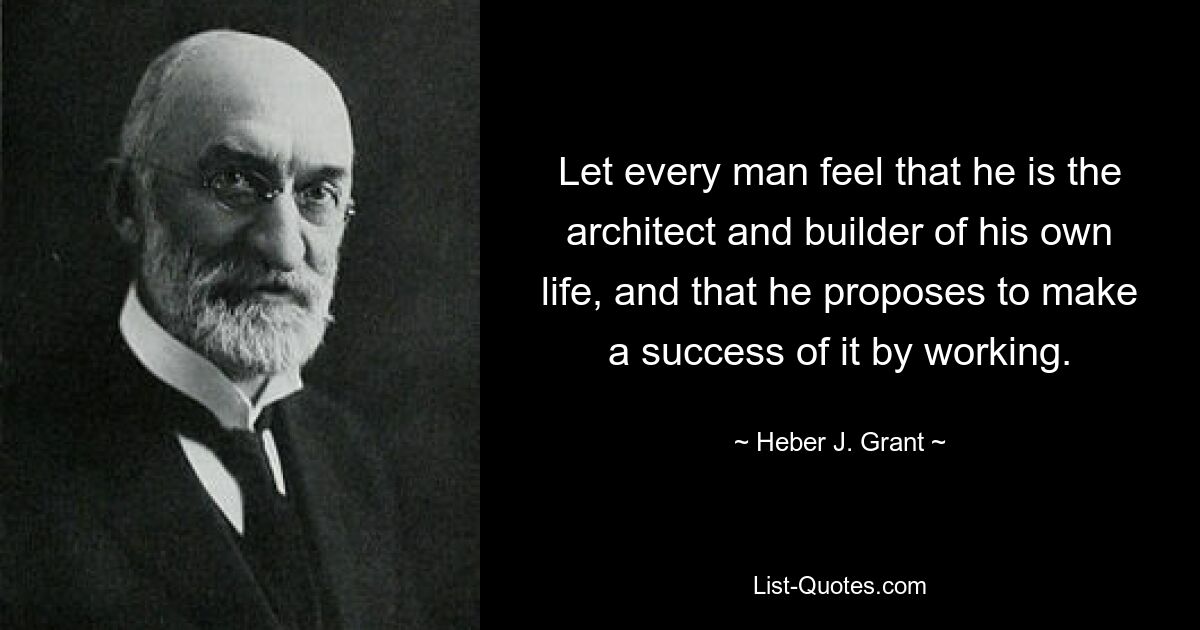 Let every man feel that he is the architect and builder of his own life, and that he proposes to make a success of it by working. — © Heber J. Grant