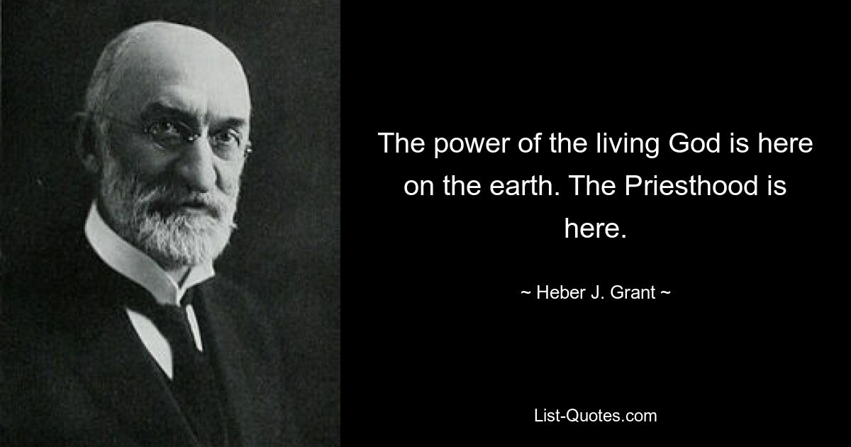 The power of the living God is here on the earth. The Priesthood is here. — © Heber J. Grant