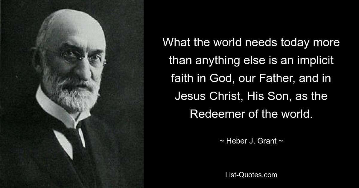 What the world needs today more than anything else is an implicit faith in God, our Father, and in Jesus Christ, His Son, as the Redeemer of the world. — © Heber J. Grant