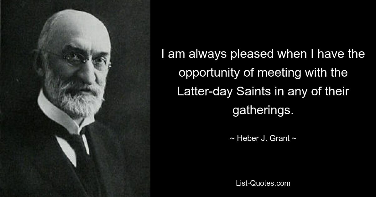 I am always pleased when I have the opportunity of meeting with the Latter-day Saints in any of their gatherings. — © Heber J. Grant