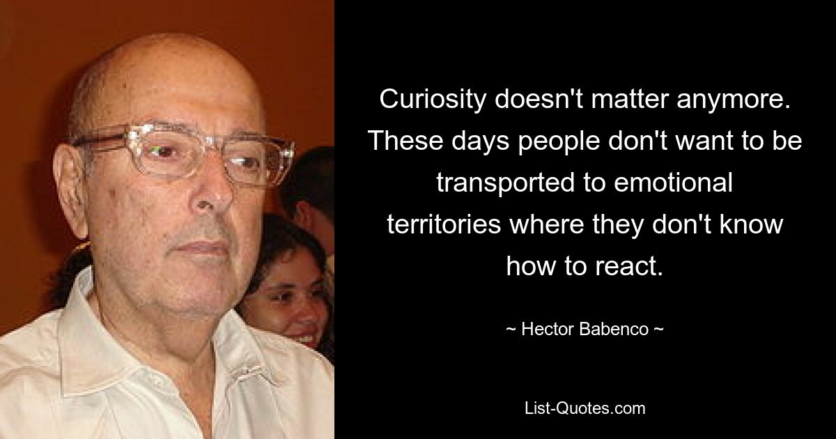 Curiosity doesn't matter anymore. These days people don't want to be transported to emotional territories where they don't know how to react. — © Hector Babenco