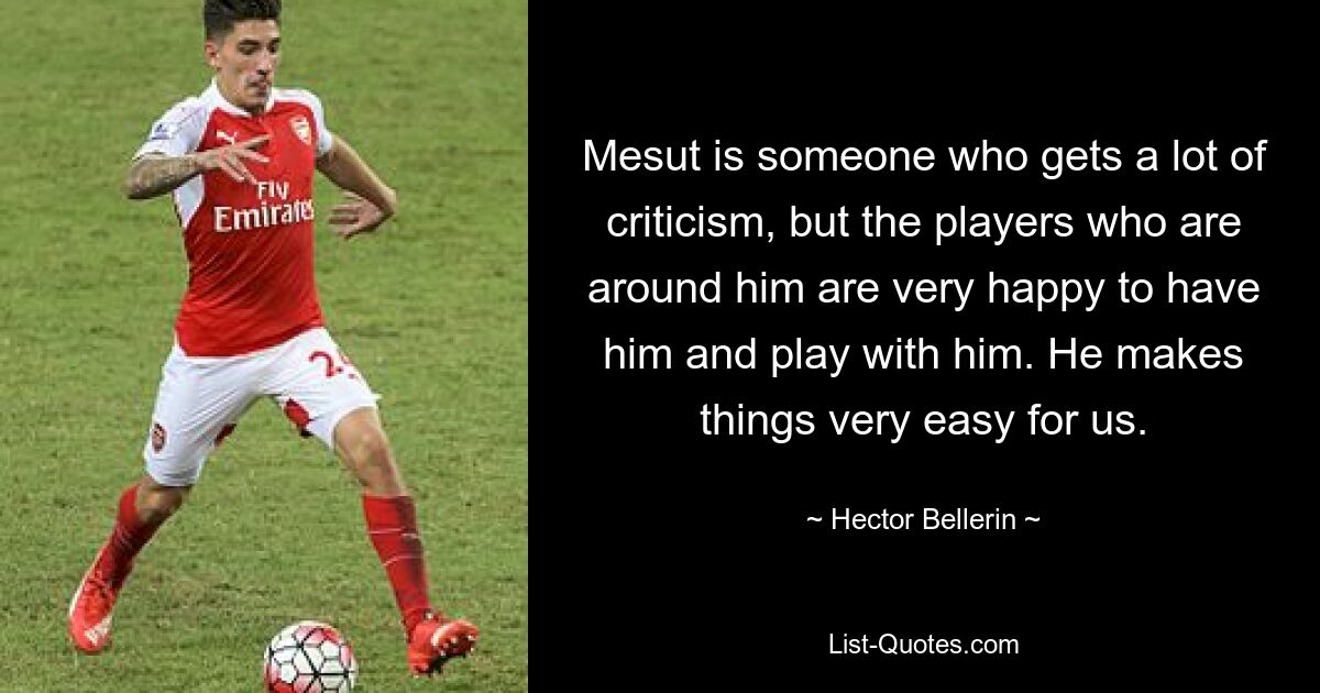 Mesut is someone who gets a lot of criticism, but the players who are around him are very happy to have him and play with him. He makes things very easy for us. — © Hector Bellerin