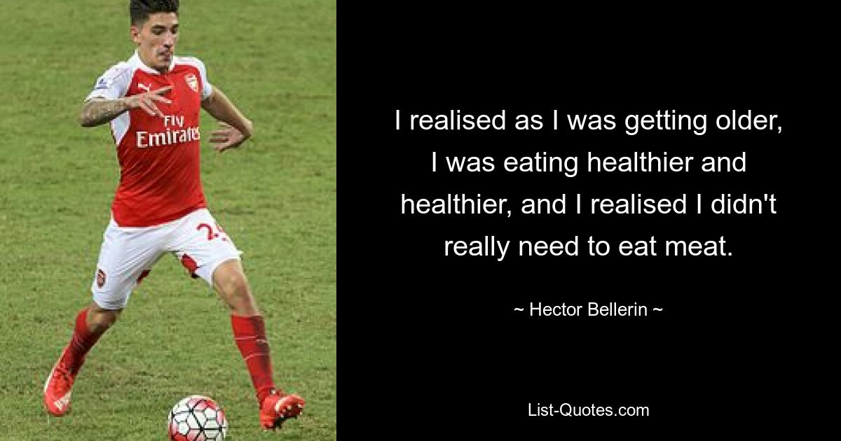 I realised as I was getting older, I was eating healthier and healthier, and I realised I didn't really need to eat meat. — © Hector Bellerin