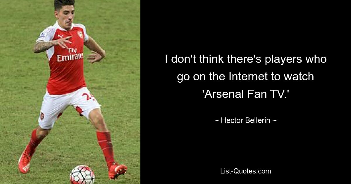 I don't think there's players who go on the Internet to watch 'Arsenal Fan TV.' — © Hector Bellerin