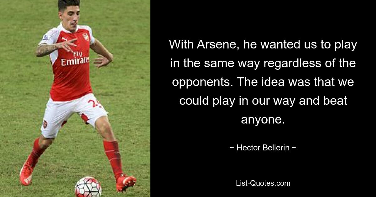 With Arsene, he wanted us to play in the same way regardless of the opponents. The idea was that we could play in our way and beat anyone. — © Hector Bellerin