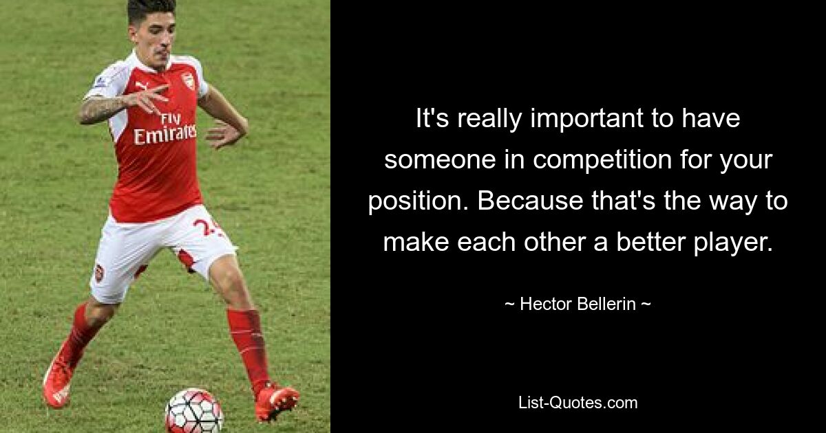 It's really important to have someone in competition for your position. Because that's the way to make each other a better player. — © Hector Bellerin