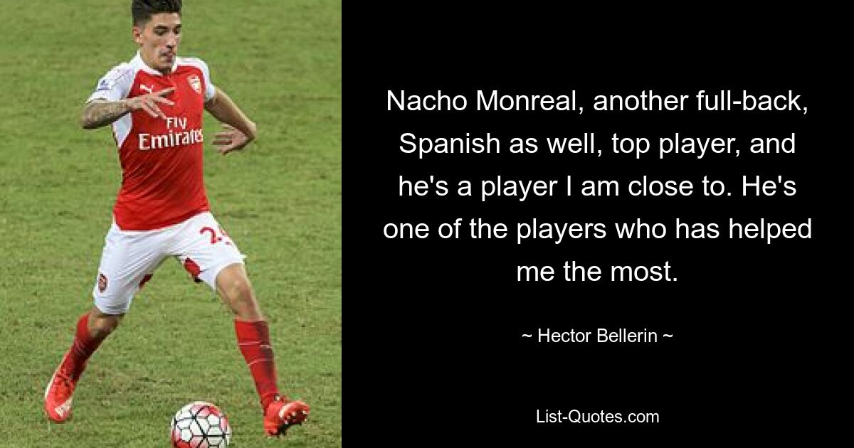 Nacho Monreal, another full-back, Spanish as well, top player, and he's a player I am close to. He's one of the players who has helped me the most. — © Hector Bellerin