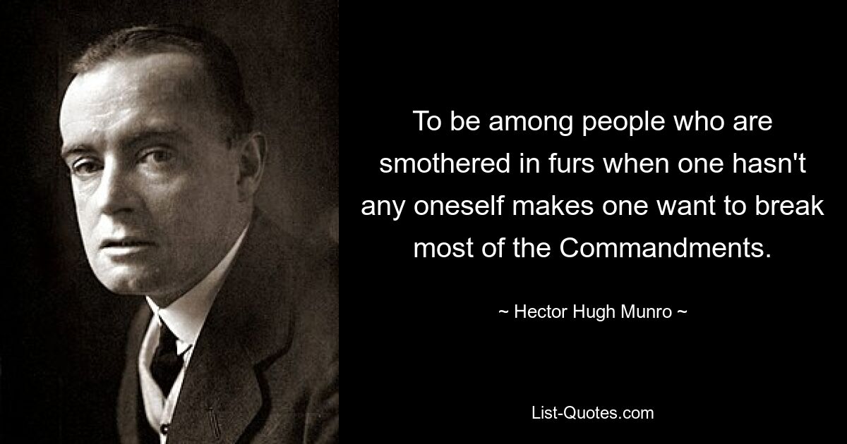 To be among people who are smothered in furs when one hasn't any oneself makes one want to break most of the Commandments. — © Hector Hugh Munro