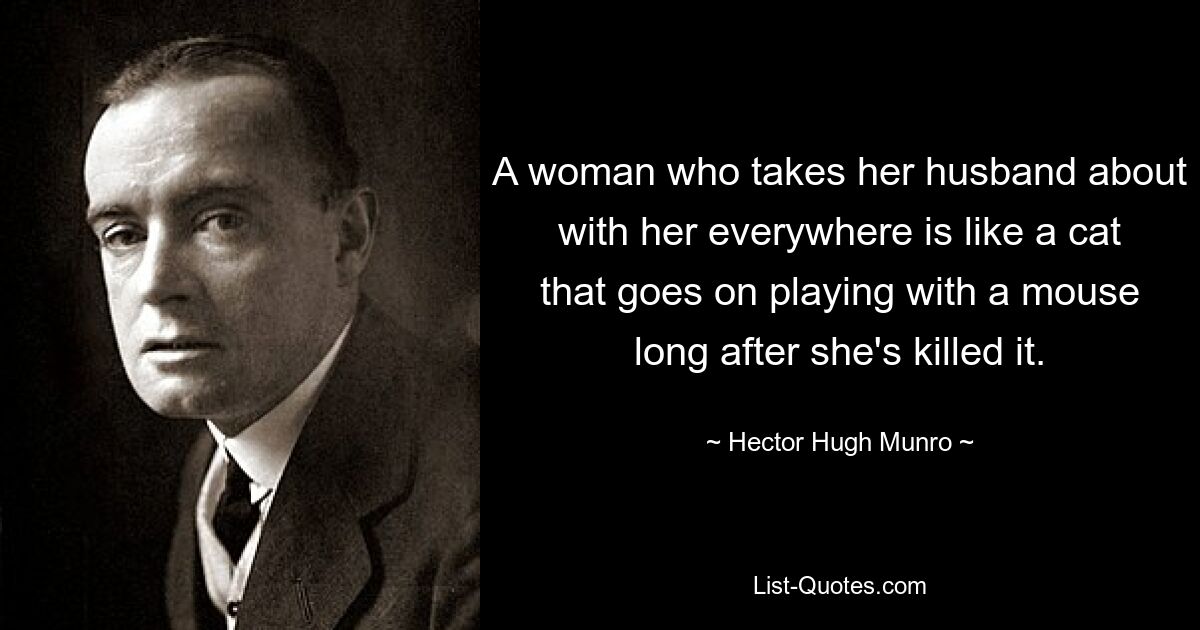 A woman who takes her husband about with her everywhere is like a cat that goes on playing with a mouse long after she's killed it. — © Hector Hugh Munro