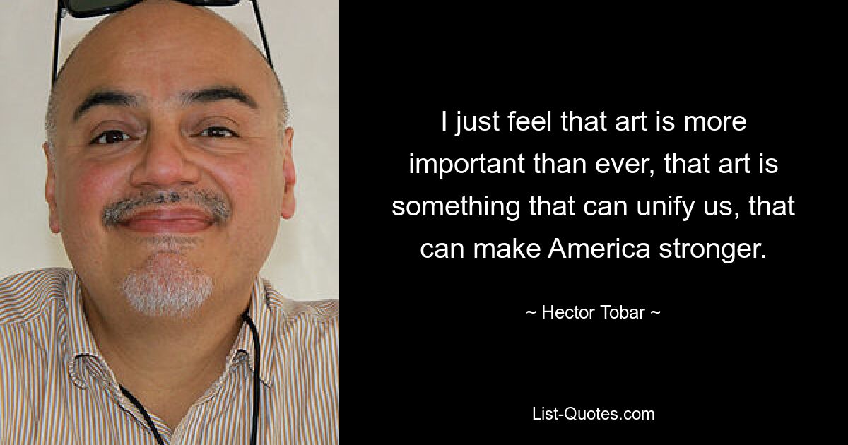 I just feel that art is more important than ever, that art is something that can unify us, that can make America stronger. — © Hector Tobar