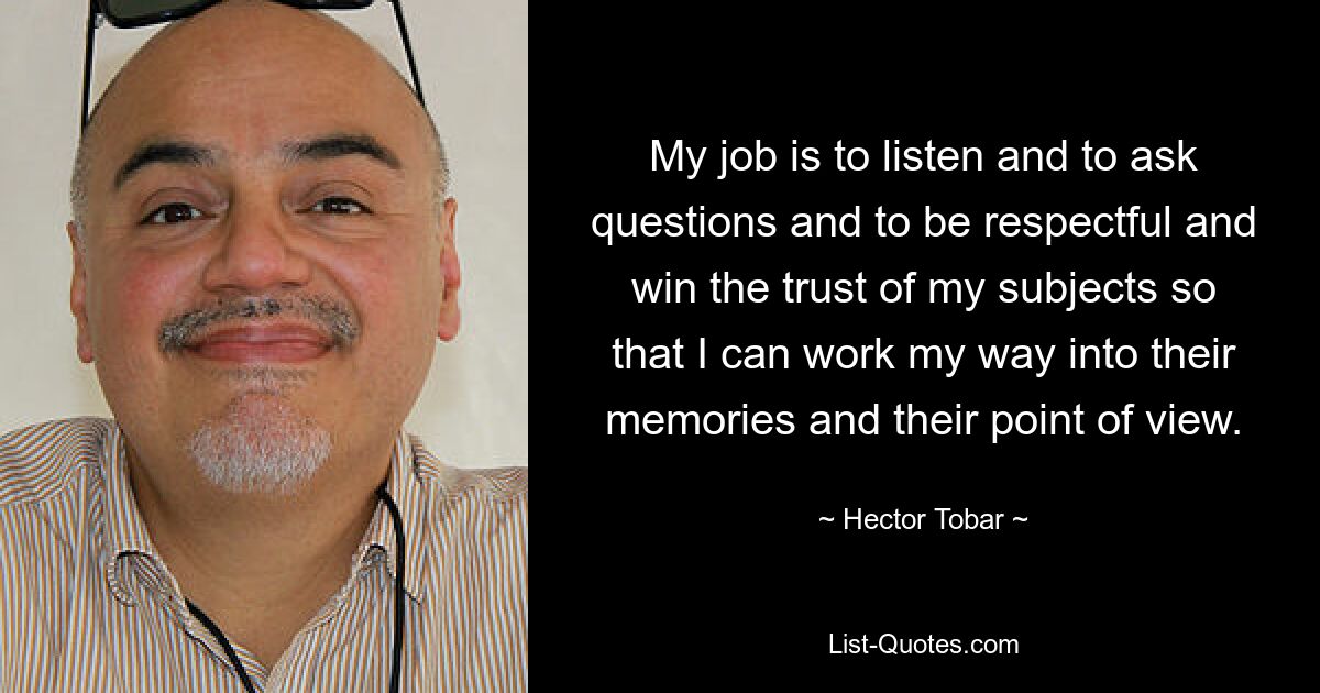 My job is to listen and to ask questions and to be respectful and win the trust of my subjects so that I can work my way into their memories and their point of view. — © Hector Tobar