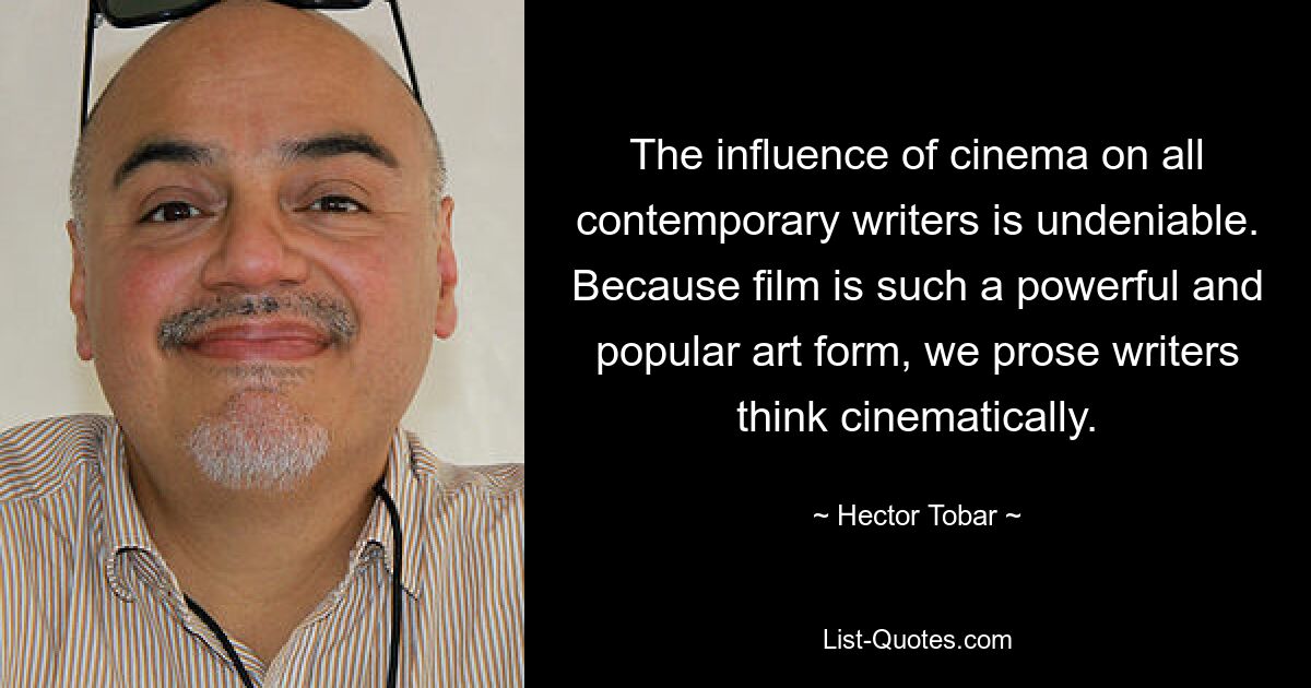 The influence of cinema on all contemporary writers is undeniable. Because film is such a powerful and popular art form, we prose writers think cinematically. — © Hector Tobar