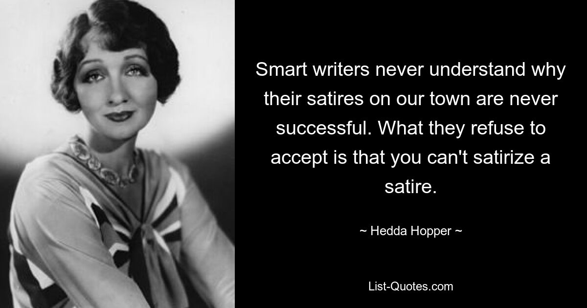 Smart writers never understand why their satires on our town are never successful. What they refuse to accept is that you can't satirize a satire. — © Hedda Hopper