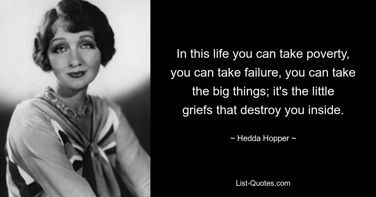 In this life you can take poverty, you can take failure, you can take the big things; it's the little griefs that destroy you inside. — © Hedda Hopper