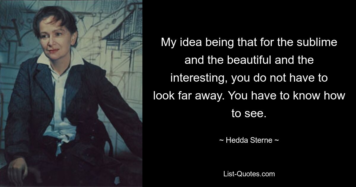 My idea being that for the sublime and the beautiful and the interesting, you do not have to look far away. You have to know how to see. — © Hedda Sterne