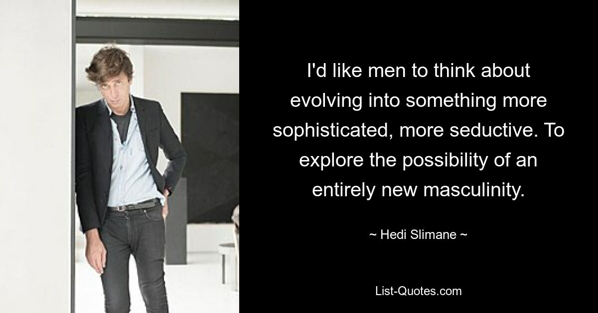 I'd like men to think about evolving into something more sophisticated, more seductive. To explore the possibility of an entirely new masculinity. — © Hedi Slimane