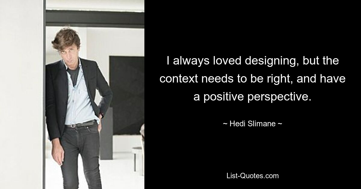 I always loved designing, but the context needs to be right, and have a positive perspective. — © Hedi Slimane