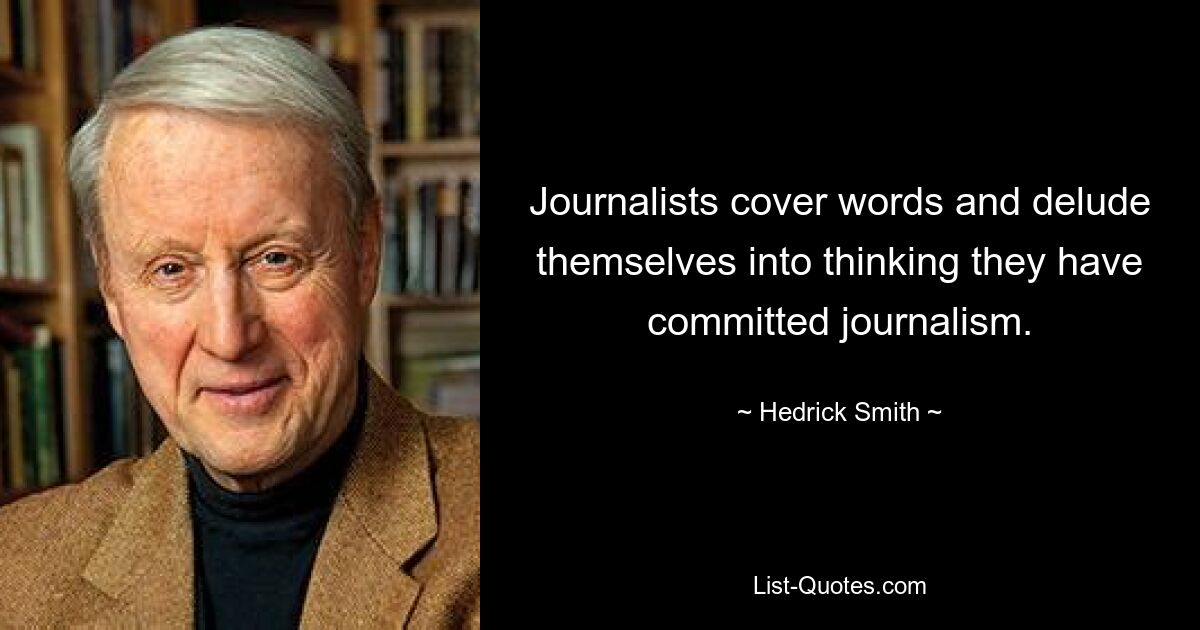 Journalists cover words and delude themselves into thinking they have committed journalism. — © Hedrick Smith