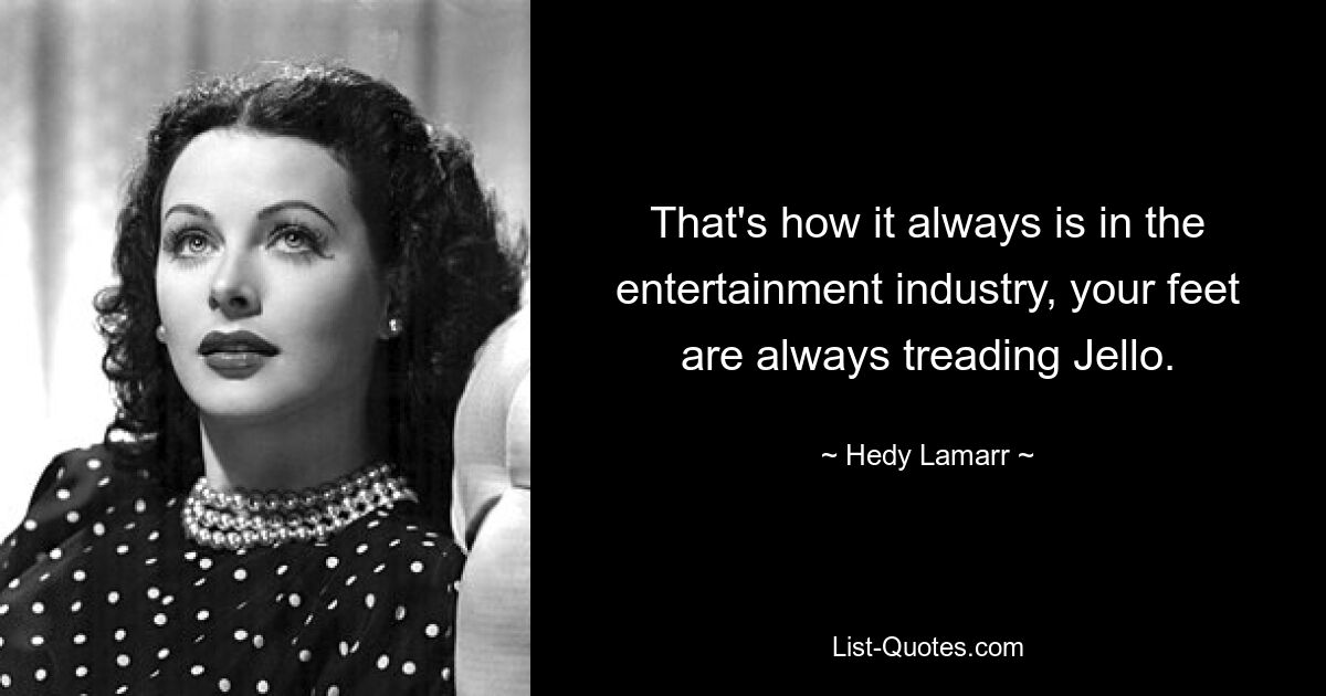 That's how it always is in the entertainment industry, your feet are always treading Jello. — © Hedy Lamarr