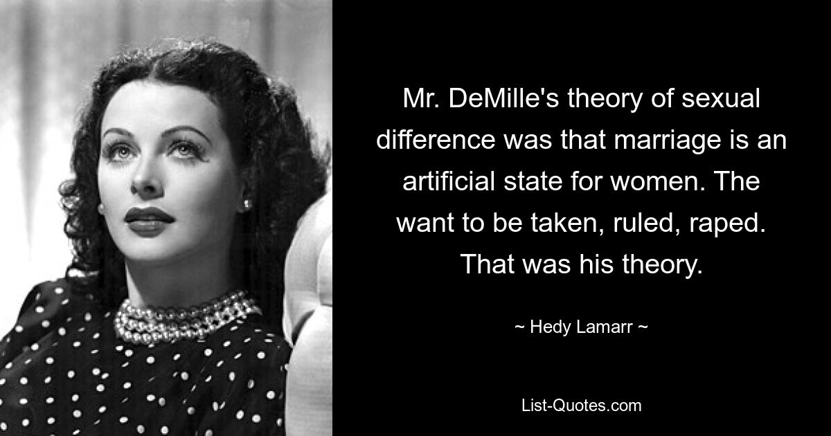 Mr. DeMille's theory of sexual difference was that marriage is an artificial state for women. The want to be taken, ruled, raped. That was his theory. — © Hedy Lamarr